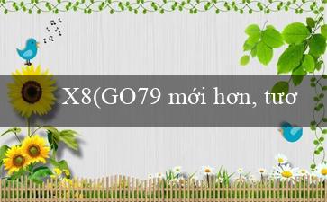 X8(GO79 mới hơn, tươi hơn, đổi mới hơn)